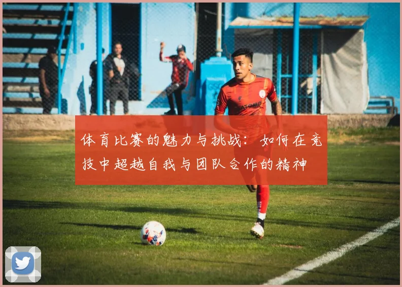 体育比赛的魅力与挑战：如何在竞技中超越自我与团队合作的精神