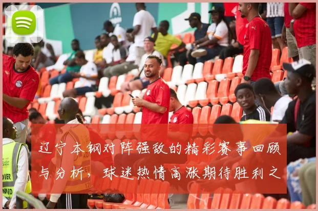 辽宁本钢对阵强敌的精彩赛事回顾与分析，球迷热情高涨期待胜利之战