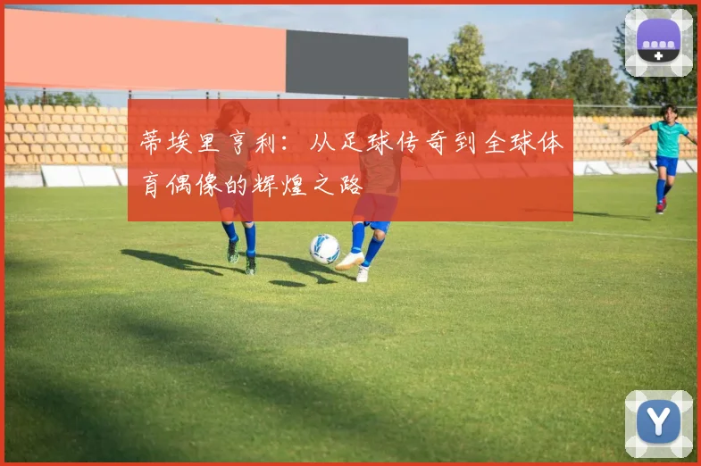 蒂埃里亨利：从足球传奇到全球体育偶像的辉煌之路