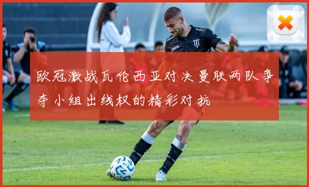 欧冠激战瓦伦西亚对决曼联两队争夺小组出线权的精彩对抗