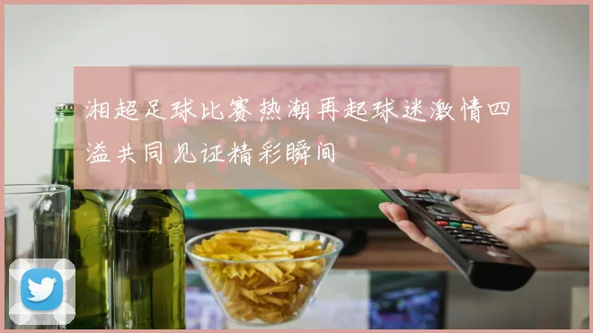 湘超足球比赛热潮再起球迷激情四溢共同见证精彩瞬间