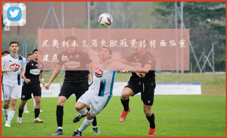 皮奥利米兰若失欧冠资格将面临重建危机