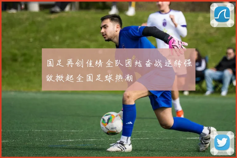 国足再创佳绩全队团结奋战逆转强敌掀起全国足球热潮