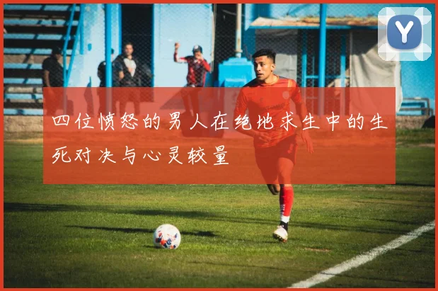 四位愤怒的男人在绝地求生中的生死对决与心灵较量