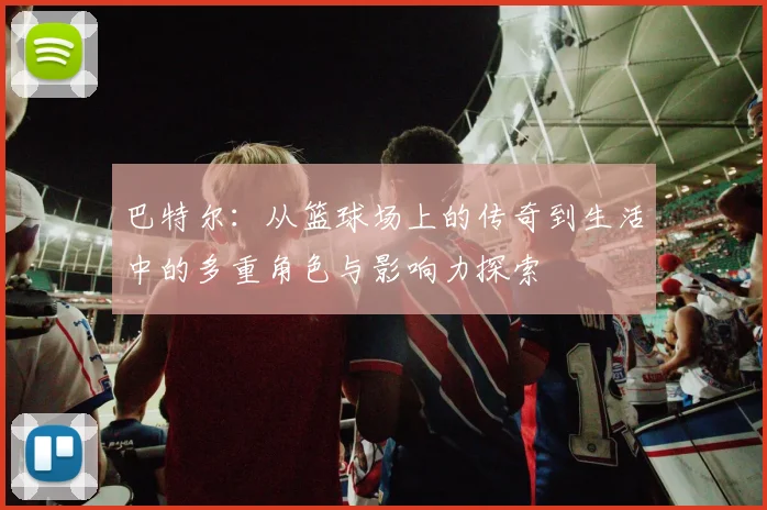 巴特尔：从篮球场上的传奇到生活中的多重角色与影响力探索