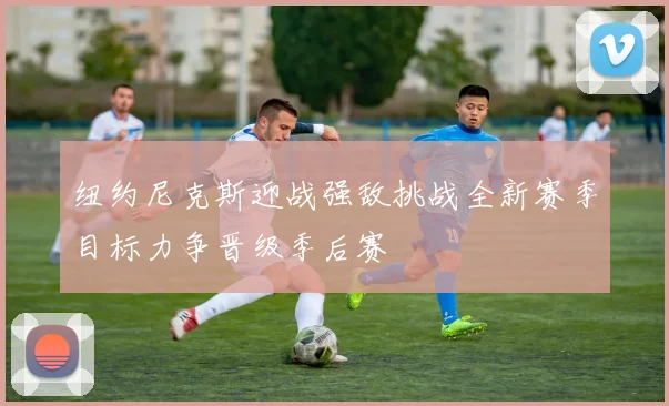 纽约尼克斯迎战强敌挑战全新赛季目标力争晋级季后赛